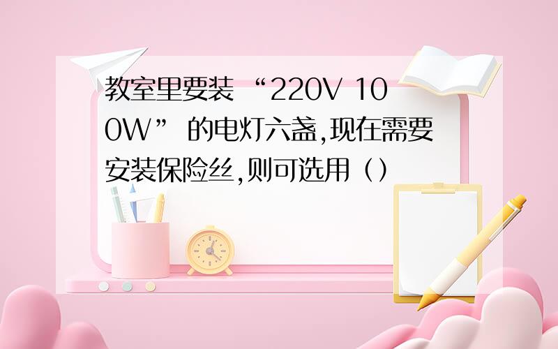 教室里要装 “220V 100W” 的电灯六盏,现在需要安装保险丝,则可选用（）