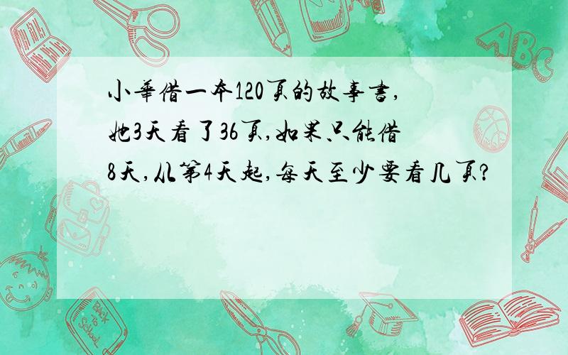 小华借一本120页的故事书,她3天看了36页,如果只能借8天,从第4天起,每天至少要看几页?