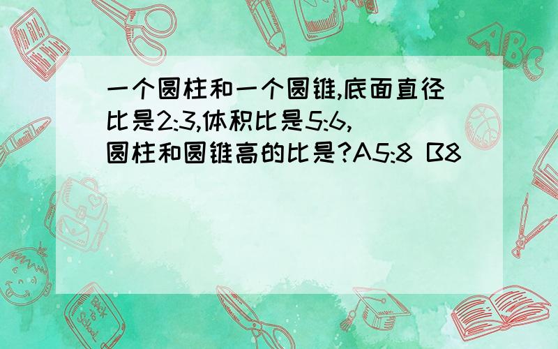 一个圆柱和一个圆锥,底面直径比是2:3,体积比是5:6,圆柱和圆锥高的比是?A5:8 B8