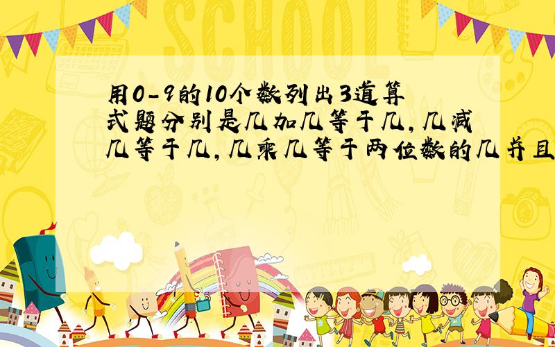 用0-9的10个数列出3道算式题分别是几加几等于几,几减几等于几,几乘几等于两位数的几并且10个数都不能重