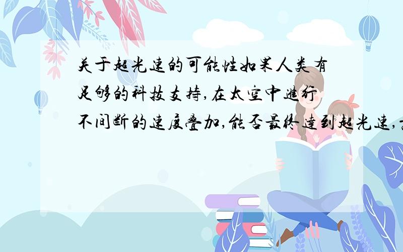 关于超光速的可能性如果人类有足够的科技支持,在太空中进行不间断的速度叠加,能否最终达到超光速,意思就是：当太空飞行器以每