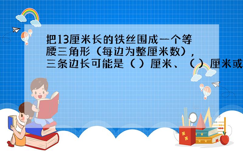 把13厘米长的铁丝围成一个等腰三角形（每边为整厘米数）,三条边长可能是（ ）厘米、（ ）厘米或（ ）厘米