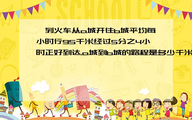 一列火车从a城开往b城平均每小时行95千米经过5分之4小时正好到达.a城到b城的路程是多少千米?