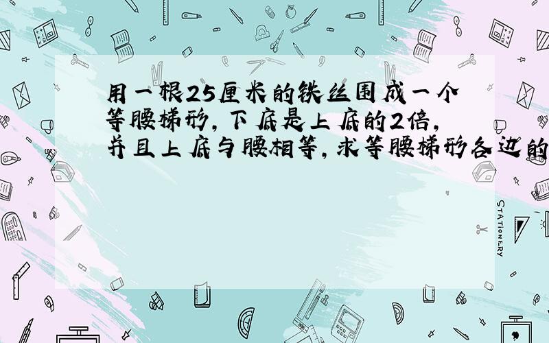 用一根25厘米的铁丝围成一个等腰梯形,下底是上底的2倍,并且上底与腰相等,求等腰梯形各边的长是多少?