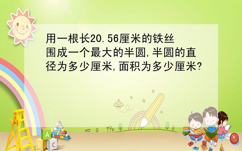 用一根长20.56厘米的铁丝围成一个最大的半圆,半圆的直径为多少厘米,面积为多少厘米?