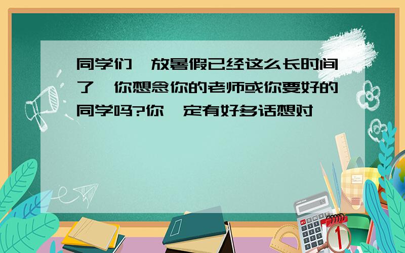 同学们,放暑假已经这么长时间了,你想念你的老师或你要好的同学吗?你一定有好多话想对↓