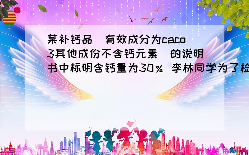 某补钙品（有效成分为caco3其他成份不含钙元素）的说明书中标明含钙量为30％ 李林同学为了检验该产品...