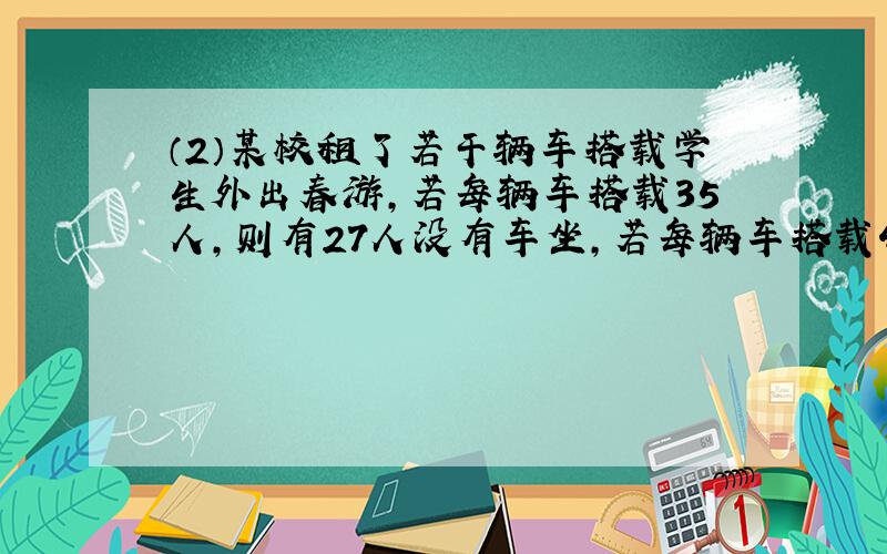 （2）某校租了若干辆车搭载学生外出春游,若每辆车搭载35人,则有27人没有车坐,若每辆车搭载40人,则最后一辆车未坐满,