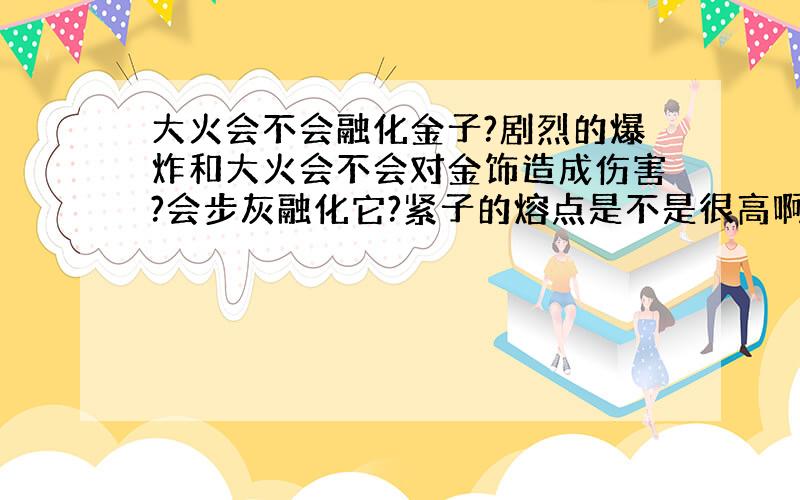 大火会不会融化金子?剧烈的爆炸和大火会不会对金饰造成伤害?会步灰融化它?紧子的熔点是不是很高啊?