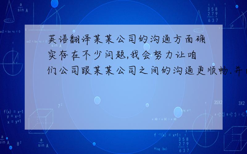 英语翻译某某公司的沟通方面确实存在不少问题,我会努力让咱们公司跟某某公司之间的沟通更顺畅.并向公司汇报所有关于某某公司的