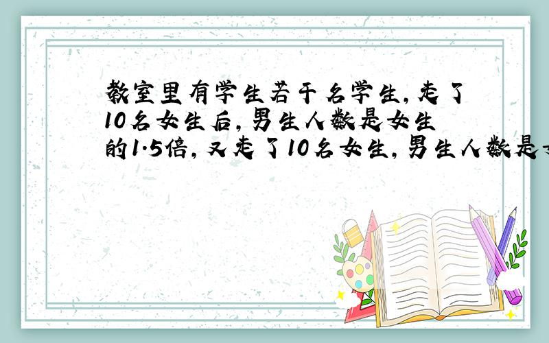 教室里有学生若干名学生,走了10名女生后,男生人数是女生的1.5倍,又走了10名女生,男生人数是女生的