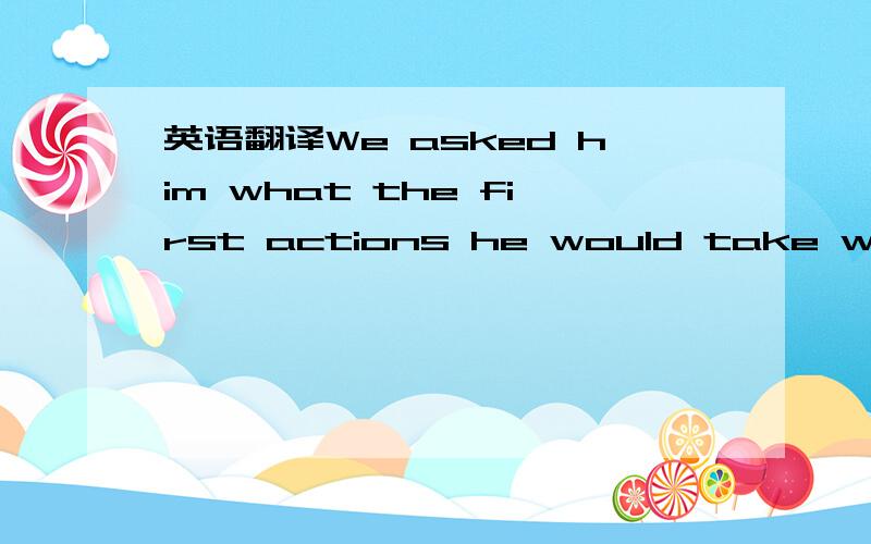 英语翻译We asked him what the first actions he would take would