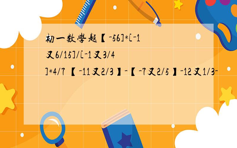 初一数学题【-56]*[-1又6/15]/[-1又3/4]*4/7 【-11又2/3】-【-7又2/5】-12又1/3-