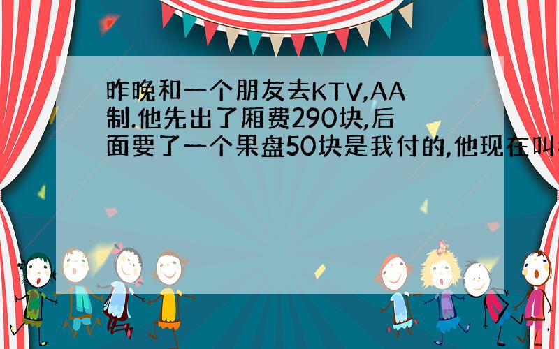 昨晚和一个朋友去KTV,AA制.他先出了厢费290块,后面要了一个果盘50块是我付的,他现在叫我给170块,这肯定不对,