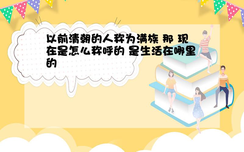 以前清朝的人称为满族 那 现在是怎么称呼的 是生活在哪里的