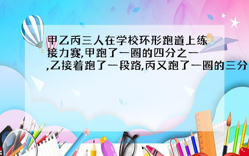 甲乙丙三人在学校环形跑道上练接力赛,甲跑了一圈的四分之一,乙接着跑了一段路,丙又跑了一圈的三分之一