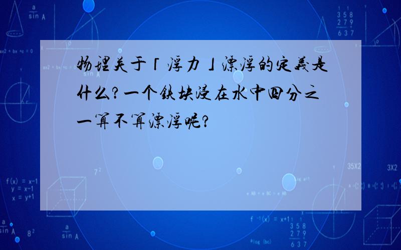 物理关于「浮力」漂浮的定义是什么?一个铁块浸在水中四分之一算不算漂浮呢?