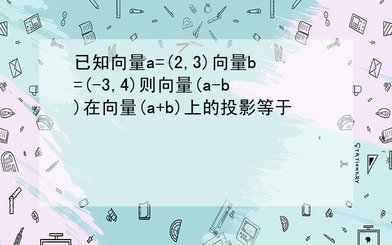 已知向量a=(2,3)向量b=(-3,4)则向量(a-b)在向量(a+b)上的投影等于