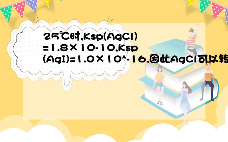 25℃时,Ksp(AgCl)=1.8×10-10,Ksp(AgI)=1.0×10^-16,因此AgCl可以转化为AgI这