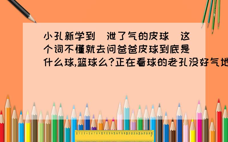 小孔新学到＂泄了气的皮球＂这个词不懂就去问爸爸皮球到底是什么球,篮球么?正在看球的老孔没好气地说：＂儿子,你记住了,这里