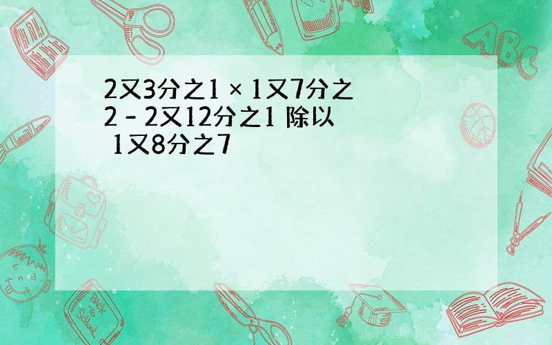 2又3分之1 × 1又7分之2 - 2又12分之1 除以 1又8分之7