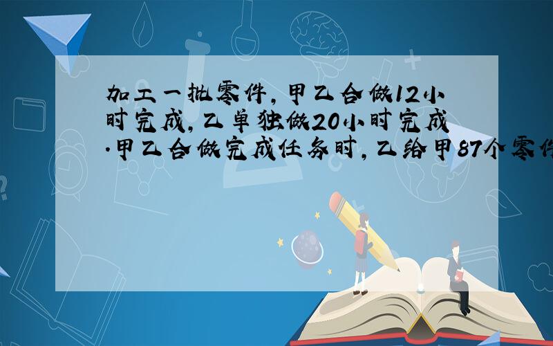 加工一批零件,甲乙合做12小时完成,乙单独做20小时完成.甲乙合做完成任务时,乙给甲87个零件,两人零件的个数相等.这批