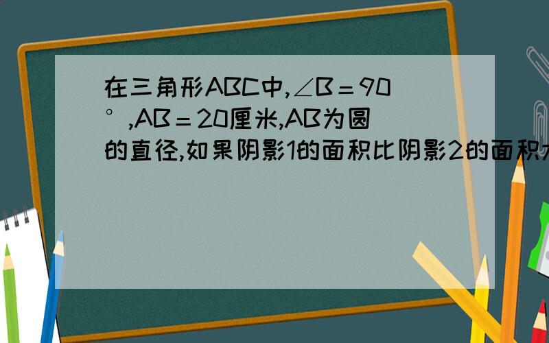 在三角形ABC中,∠B＝90°,AB＝20厘米,AB为圆的直径,如果阴影1的面积比阴影2的面积大7平方厘米,求BC的长.