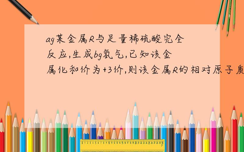 ag某金属R与足量稀硫酸完全反应,生成bg氢气,已知该金属化和价为+3价,则该金属R的相对原子质量为多少