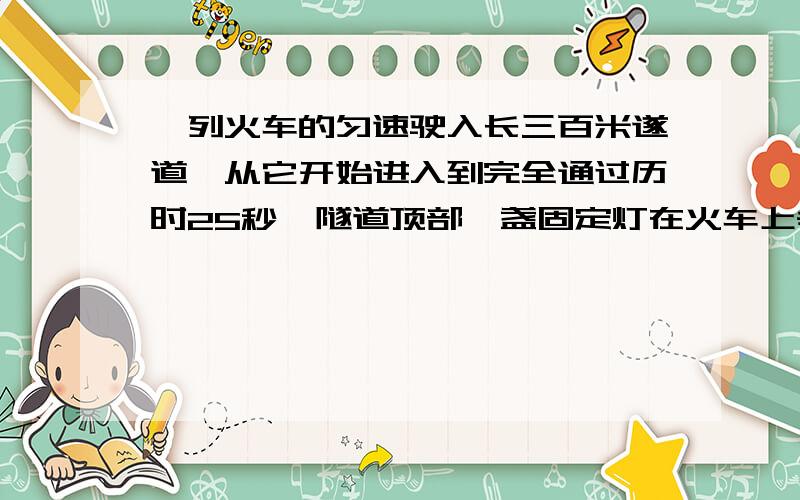 一列火车的匀速驶入长三百米遂道,从它开始进入到完全通过历时25秒,隧道顶部一盏固定灯在火车上垂直照射的时间为十秒,则火车