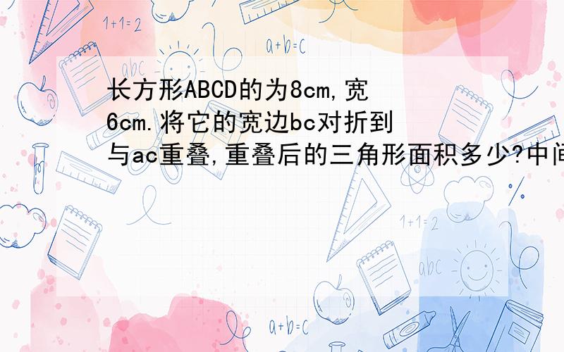 长方形ABCD的为8cm,宽6cm.将它的宽边bc对折到与ac重叠,重叠后的三角形面积多少?中间部分是图,求阴影部分哦