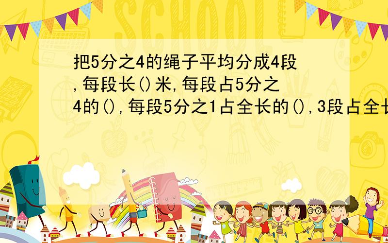 把5分之4的绳子平均分成4段,每段长()米,每段占5分之4的(),每段5分之1占全长的(),3段占全长的(),3段长()