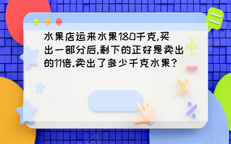 水果店运来水果180千克,买出一部分后,剩下的正好是卖出的11倍.卖出了多少千克水果?