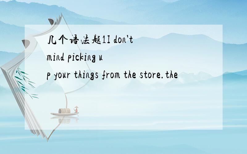 几个语法题1I don't mind picking up your things from the store.the