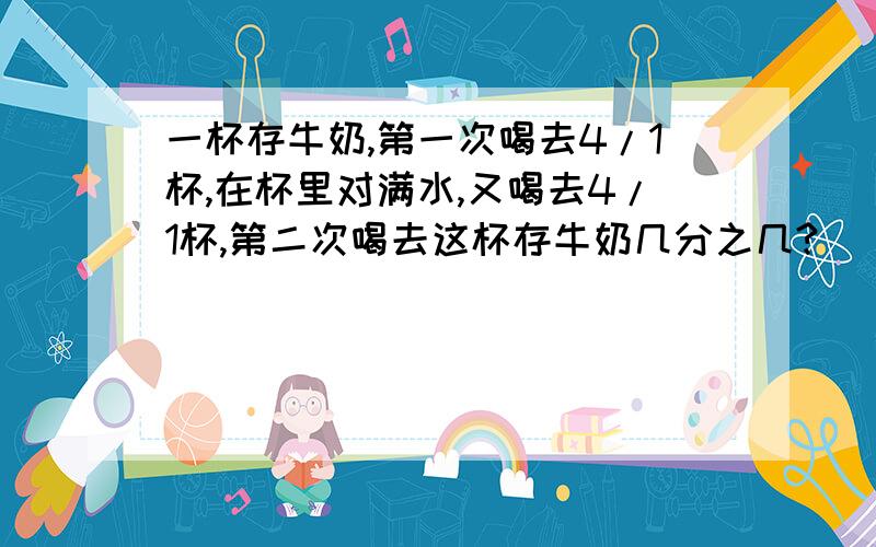 一杯存牛奶,第一次喝去4/1杯,在杯里对满水,又喝去4/1杯,第二次喝去这杯存牛奶几分之几?