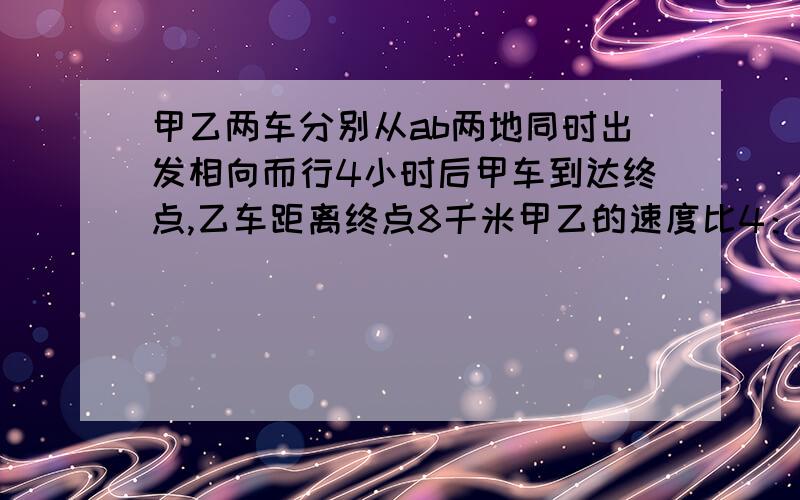 甲乙两车分别从ab两地同时出发相向而行4小时后甲车到达终点,乙车距离终点8千米甲乙的速度比4：5AB两地距