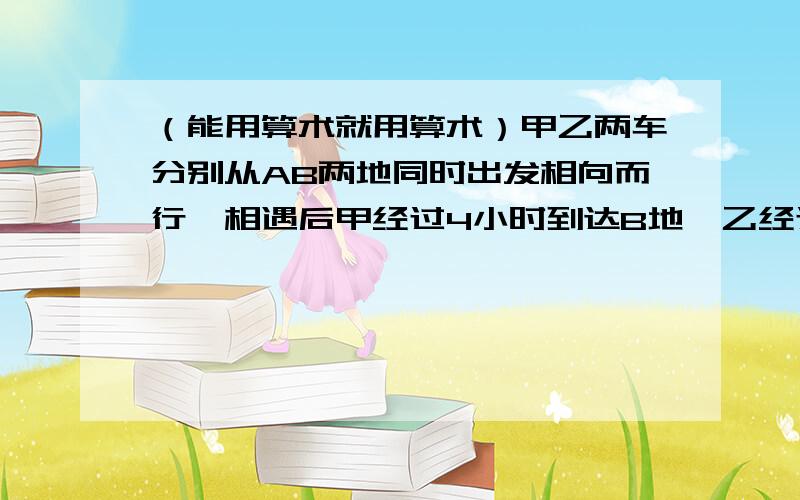 （能用算术就用算术）甲乙两车分别从AB两地同时出发相向而行,相遇后甲经过4小时到达B地,乙经过一小时到达A地.他们在AB