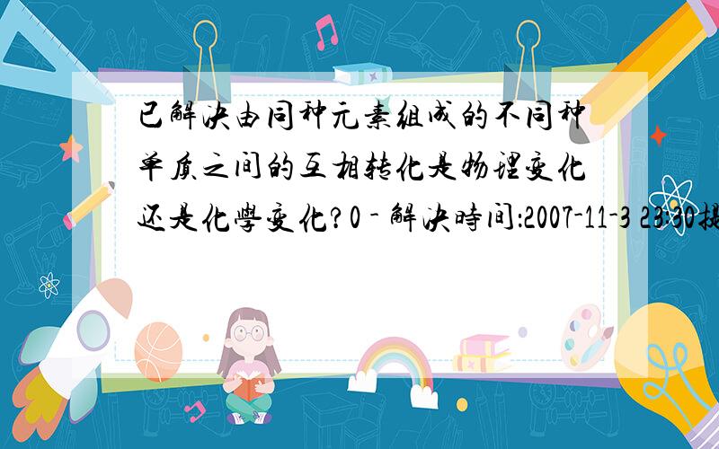 已解决由同种元素组成的不同种单质之间的互相转化是物理变化还是化学变化?0 - 解决时间：2007-11-3 23:30提