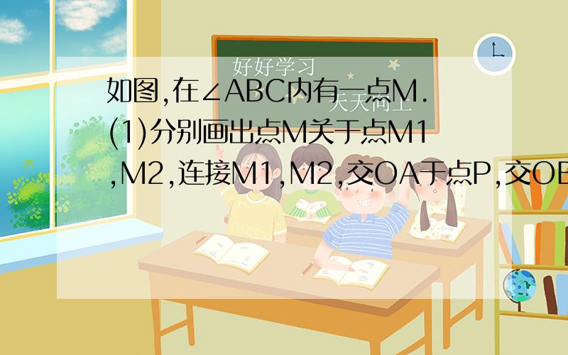 如图,在∠ABC内有一点M.(1)分别画出点M关于点M1,M2,连接M1,M2,交OA于点P,交OB于点Q;(2)在(1