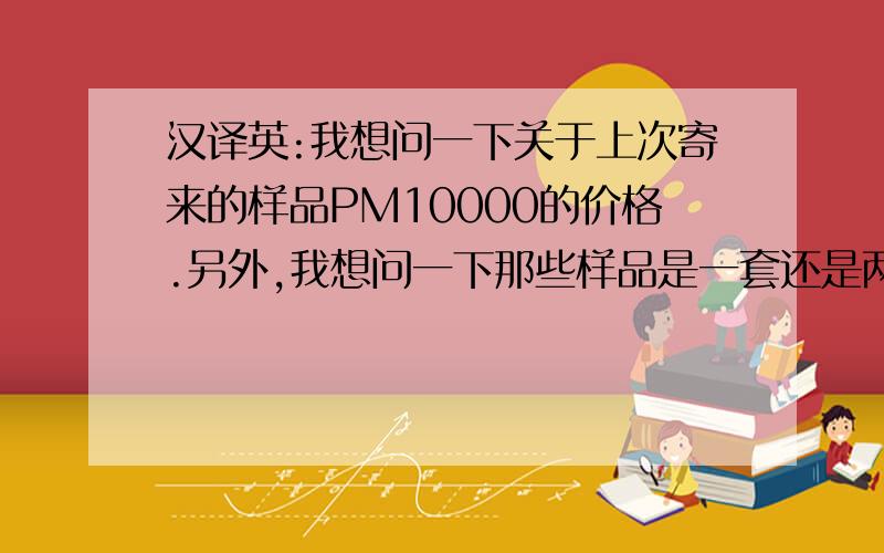 汉译英:我想问一下关于上次寄来的样品PM10000的价格.另外,我想问一下那些样品是一套还是两套.