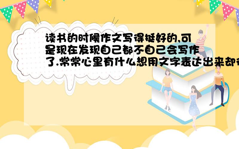 读书的时候作文写得挺好的,可是现在发现自己都不自己会写作了.常常心里有什么想用文字表达出来却很难.