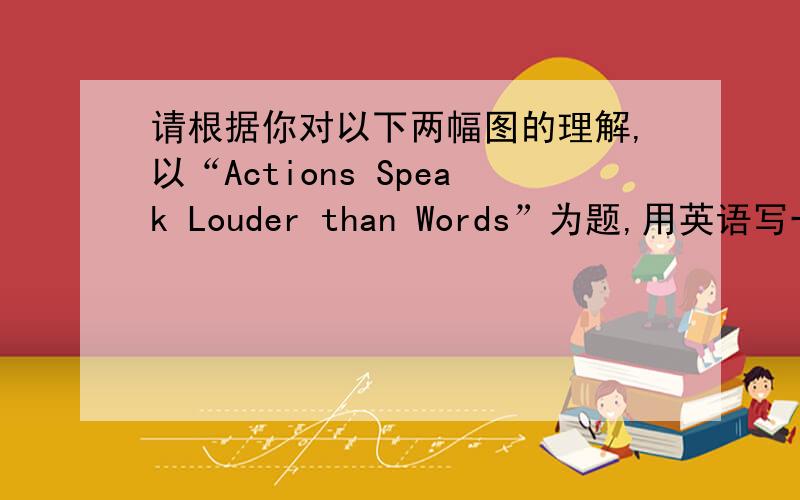 请根据你对以下两幅图的理解,以“Actions Speak Louder than Words”为题,用英语写一篇作文.