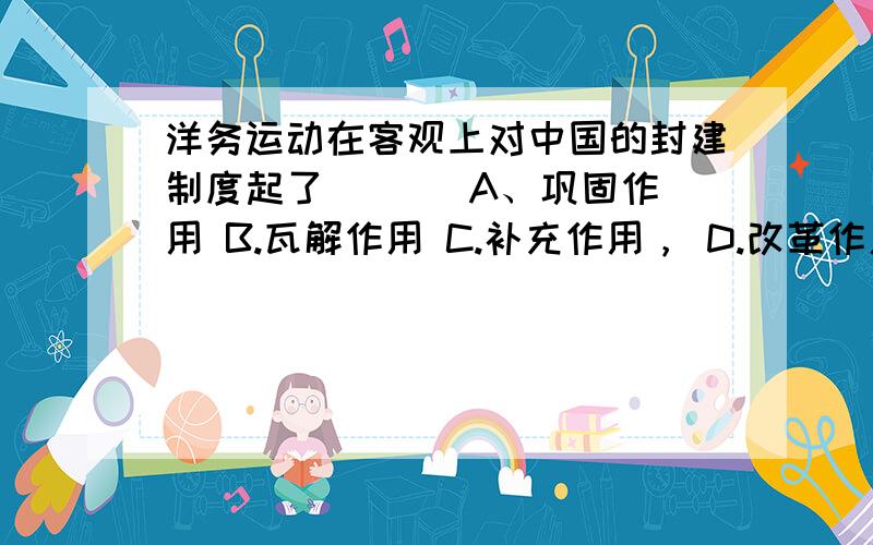 洋务运动在客观上对中国的封建制度起了 ( ) A、巩固作用 B.瓦解作用 C.补充作用， D.改革作用