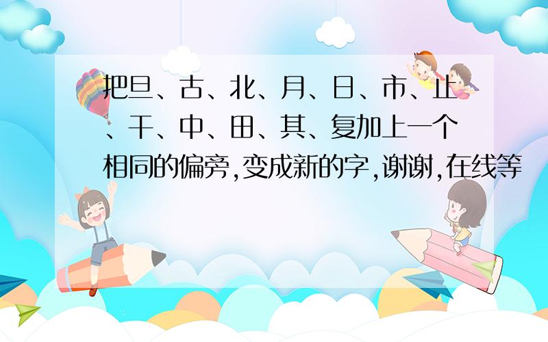 把旦、古、北、月、日、市、止、干、中、田、其、复加上一个相同的偏旁,变成新的字,谢谢,在线等