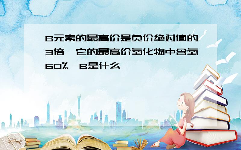 B元素的最高价是负价绝对值的3倍,它的最高价氧化物中含氧60%,B是什么