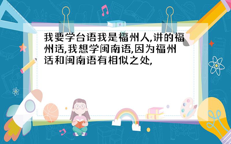 我要学台语我是福州人,讲的福州话,我想学闽南语,因为福州话和闽南语有相似之处,