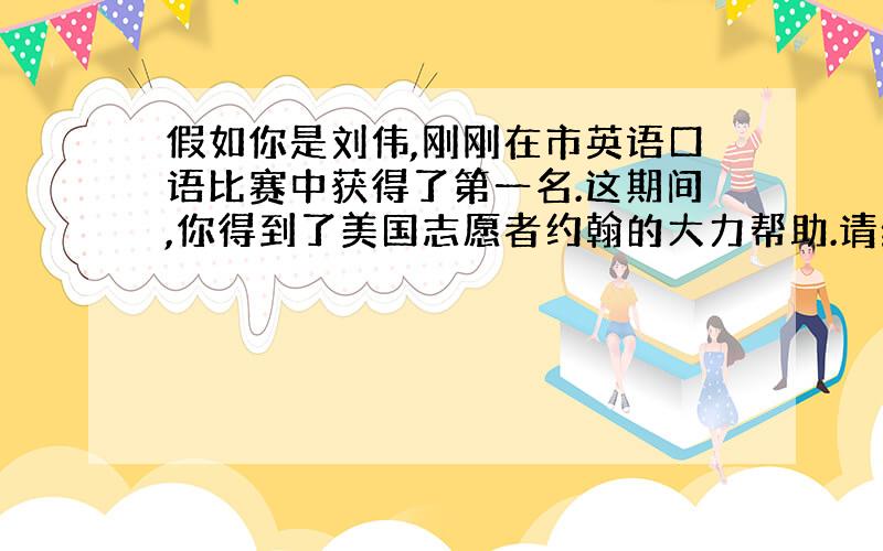 假如你是刘伟,刚刚在市英语口语比赛中获得了第一名.这期间,你得到了美国志愿者约翰的大力帮助.请给他写一封信表达你的感激之