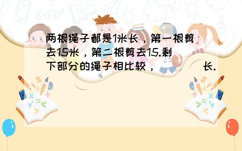 两根绳子都是1米长，第一根剪去15米，第二根剪去15.剩下部分的绳子相比较，（　　）长.