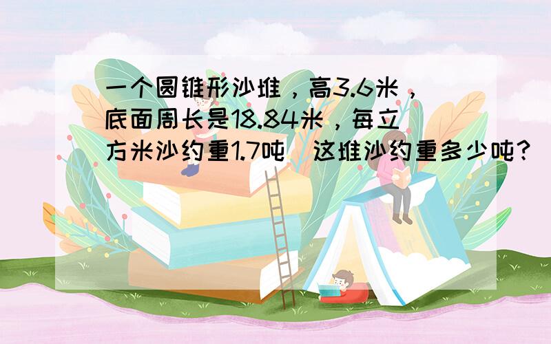 一个圆锥形沙堆，高3.6米，底面周长是18.84米，每立方米沙约重1.7吨．这堆沙约重多少吨？（得数保留整数）