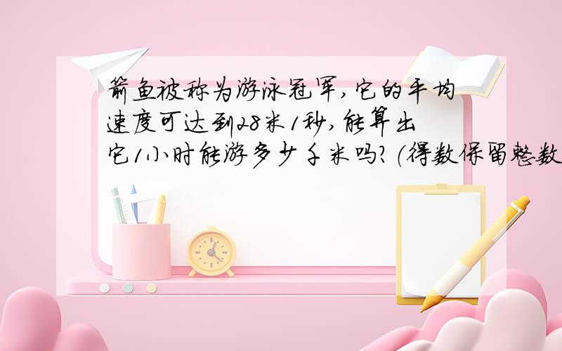 箭鱼被称为游泳冠军,它的平均速度可达到28米1秒,能算出它1小时能游多少千米吗?（得数保留整数）