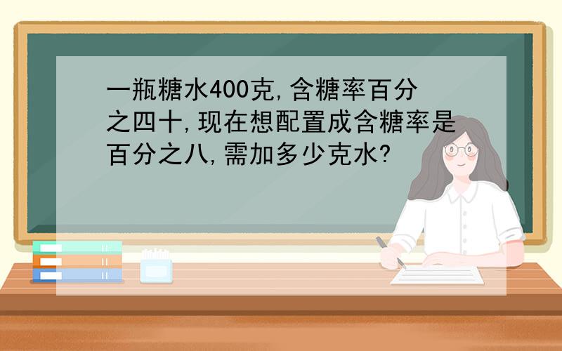 一瓶糖水400克,含糖率百分之四十,现在想配置成含糖率是百分之八,需加多少克水?